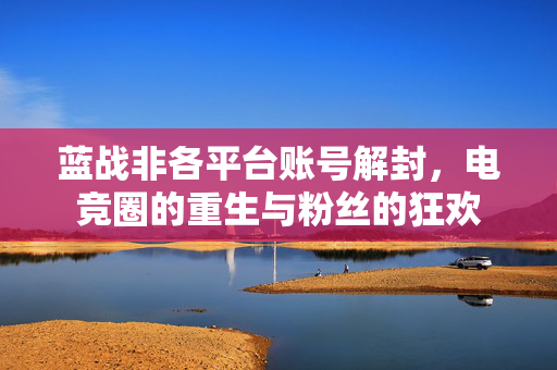 蓝战非各平台账号解封，电竞圈的重生与粉丝的狂欢