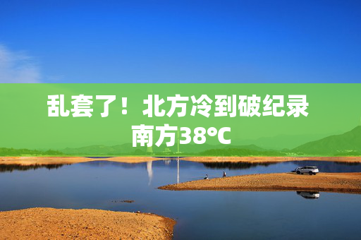 乱套了！北方冷到破纪录 南方38℃