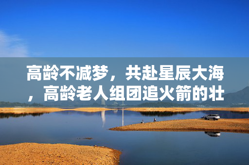 高龄不减梦，共赴星辰大海，高龄老人组团追火箭的壮丽篇章