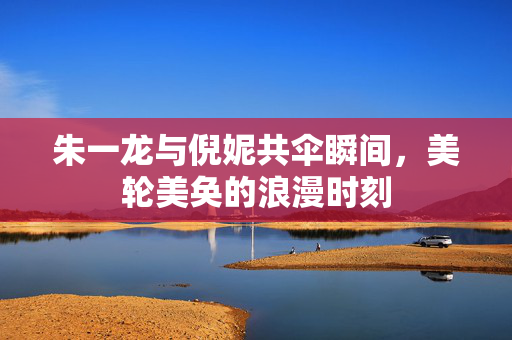 朱一龙与倪妮共伞瞬间，美轮美奂的浪漫时刻