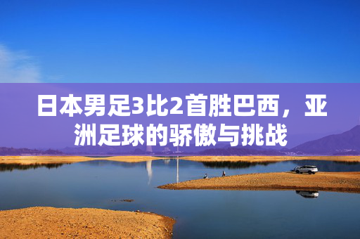 日本男足3比2首胜巴西，亚洲足球的骄傲与挑战
