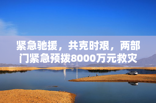 紧急驰援，共克时艰，两部门紧急预拨8000万元救灾资金助力灾区重建
