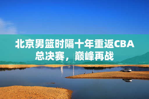 北京男篮时隔十年重返CBA总决赛，巅峰再战