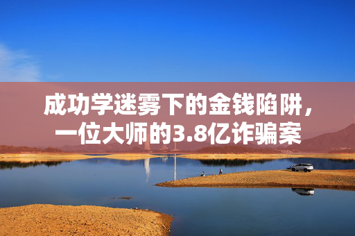 成功学迷雾下的金钱陷阱，一位大师的3.8亿诈骗案
