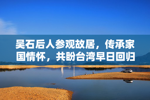 吴石后人参观故居，传承家国情怀，共盼台湾早日回归