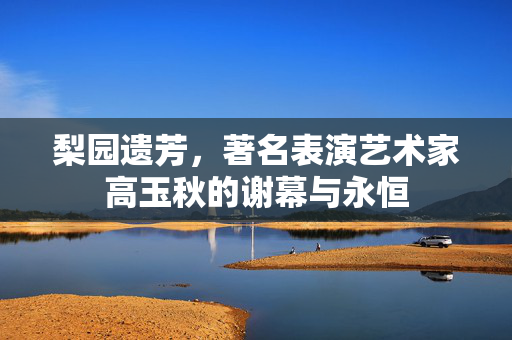 梨园遗芳，著名表演艺术家高玉秋的谢幕与永恒