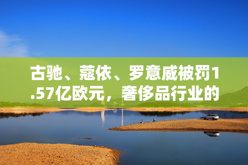 古驰、蔻依、罗意威被罚1.57亿欧元，奢侈品行业的监管风暴与消费者权益保护