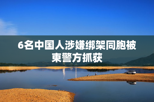 6名中国人涉嫌绑架同胞被柬警方抓获