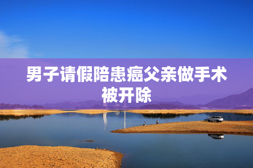 男子请假陪患癌父亲做手术被开除