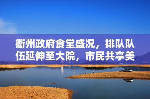 衢州政府食堂盛况，排队队伍延伸至大院，市民共享美食盛宴的壮观景象