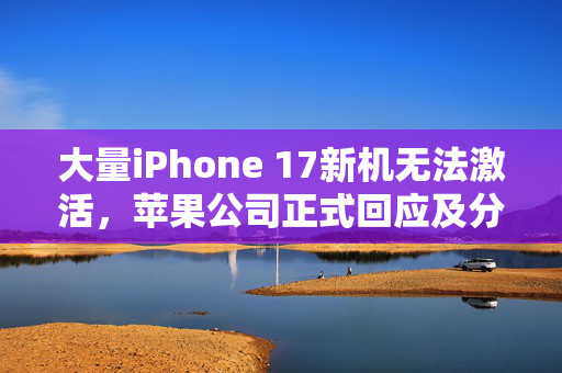 大量iPhone 17新机无法激活，苹果公司正式回应及分析