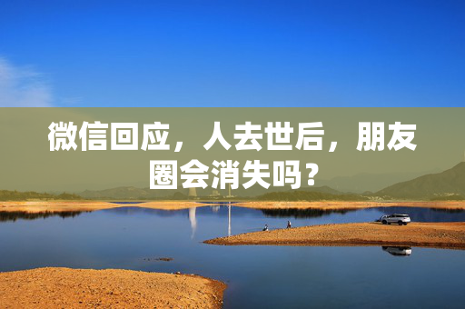 微信回应，人去世后，朋友圈会消失吗？