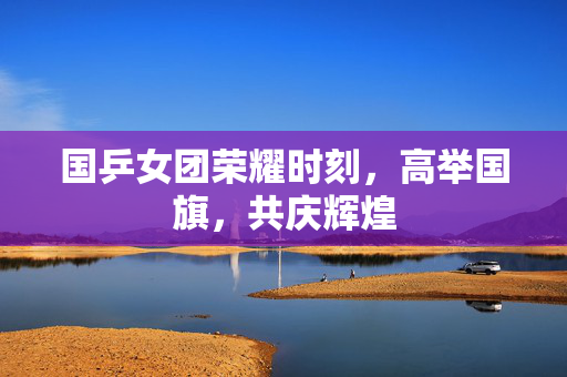 国乒女团荣耀时刻，高举国旗，共庆辉煌