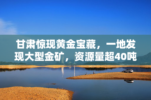 甘肃惊现黄金宝藏，一地发现大型金矿，资源量超40吨，引发全球矿业新热潮
