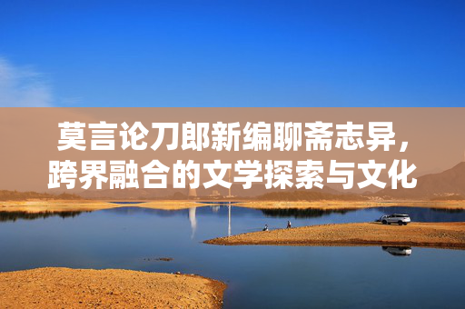 莫言论刀郎新编聊斋志异，跨界融合的文学探索与文化传承