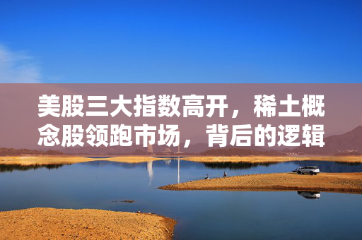 美股三大指数高开，稀土概念股领跑市场，背后的逻辑与展望