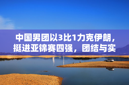 中国男团以3比1力克伊朗，挺进亚锦赛四强，团结与实力并进的荣耀之旅