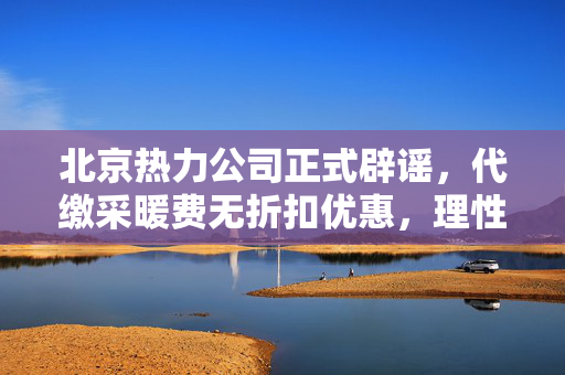 北京热力公司正式辟谣，代缴采暖费无折扣优惠，理性消费需知真相