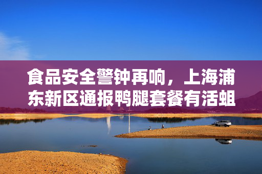 食品安全警钟再响，上海浦东新区通报鸭腿套餐有活蛆事件