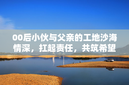 00后小伙与父亲的工地沙海情深，扛起责任，共筑希望