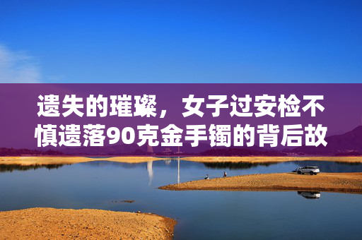 遗失的璀璨，女子过安检不慎遗落90克金手镯的背后故事