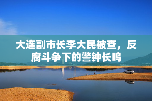 大连副市长李大民被查，反腐斗争下的警钟长鸣