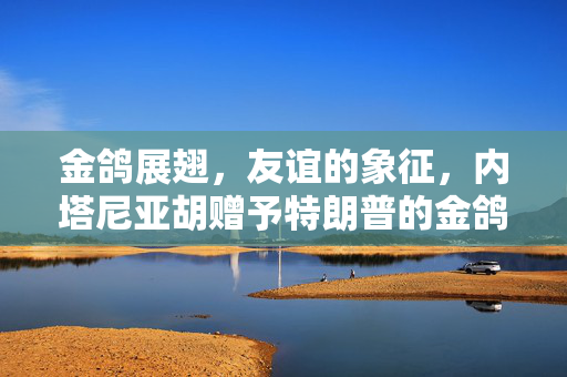 金鸽展翅，友谊的象征，内塔尼亚胡赠予特朗普的金鸽子雕塑背后的故事
