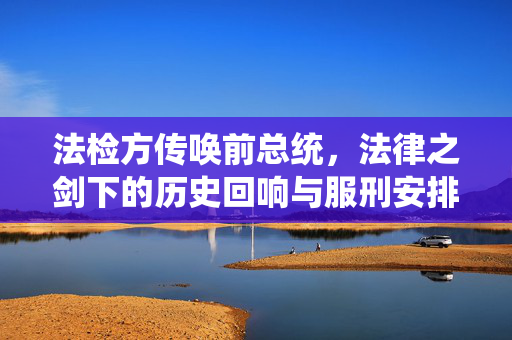 法检方传唤前总统，法律之剑下的历史回响与服刑安排揭秘