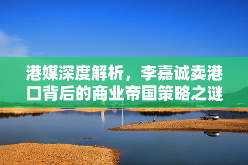 港媒深度解析，李嘉诚卖港口背后的商业帝国策略之谜