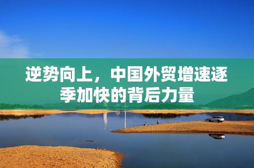 逆势向上，中国外贸增速逐季加快的背后力量