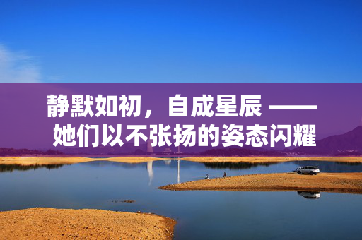 静默如初，自成星辰 —— 她们以不张扬的姿态闪耀人间