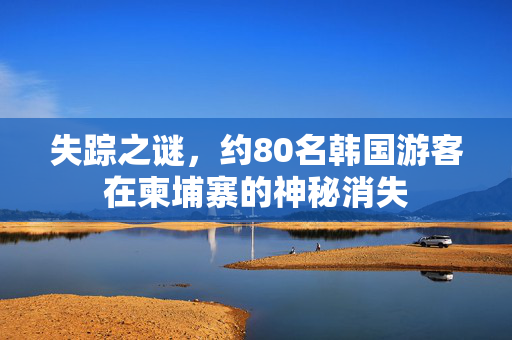 失踪之谜，约80名韩国游客在柬埔寨的神秘消失