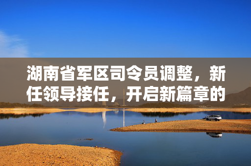 湖南省军区司令员调整，新任领导接任，开启新篇章的征程