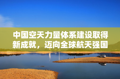 中国空天力量体系建设取得新成就，迈向全球航天强国的坚实步伐