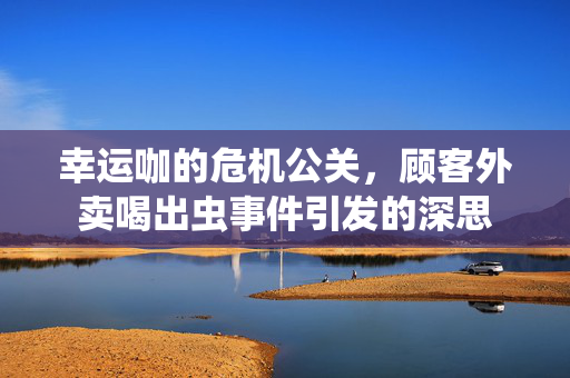 幸运咖的危机公关，顾客外卖喝出虫事件引发的深思
