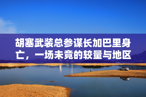 胡塞武装总参谋长加巴里身亡，一场未竟的较量与地区安全的新变数