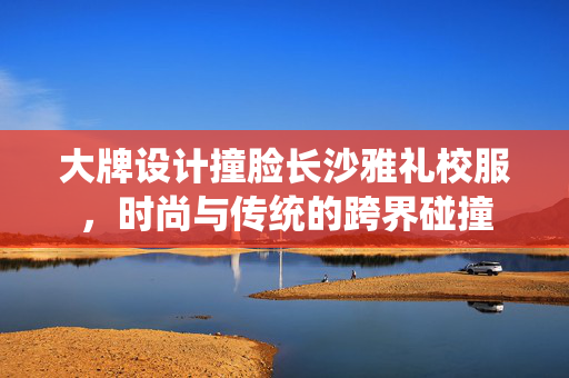 大牌设计撞脸长沙雅礼校服，时尚与传统的跨界碰撞