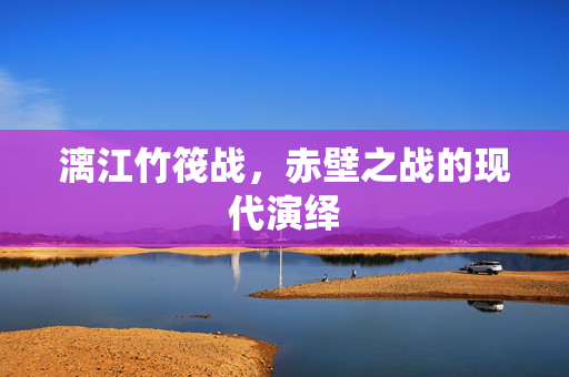 漓江竹筏战，赤壁之战的现代演绎