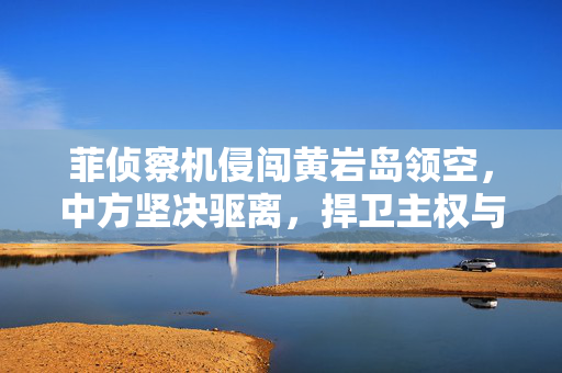 菲侦察机侵闯黄岩岛领空，中方坚决驱离，捍卫主权与领土完整