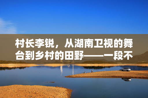 村长李锐，从湖南卫视的舞台到乡村的田野——一段不平凡的旅程