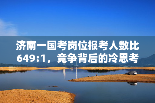 济南一国考岗位报考人数比649:1，竞争背后的冷思考与应对策略
