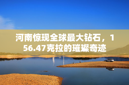 河南惊现全球最大钻石，156.47克拉的璀璨奇迹