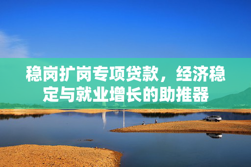 稳岗扩岗专项贷款，经济稳定与就业增长的助推器
