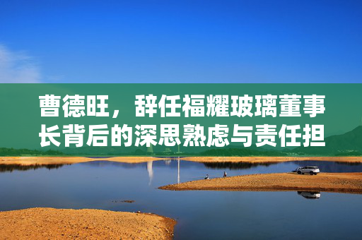 曹德旺，辞任福耀玻璃董事长背后的深思熟虑与责任担当