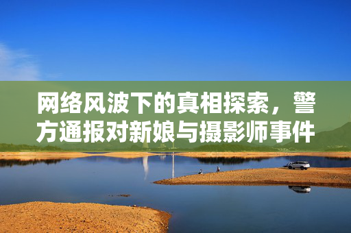网络风波下的真相探索，警方通报对新娘与摄影师事件的深度解析