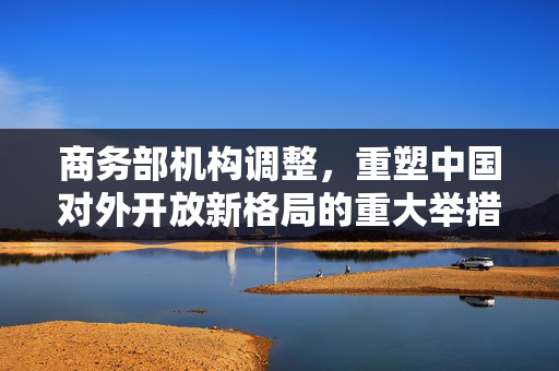 商务部机构调整，重塑中国对外开放新格局的重大举措