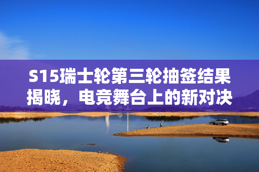 S15瑞士轮第三轮抽签结果揭晓，电竞舞台上的新对决与未知挑战
