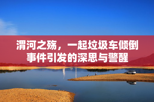 渭河之殇，一起垃圾车倾倒事件引发的深思与警醒