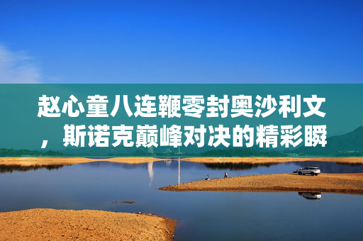 赵心童八连鞭零封奥沙利文，斯诺克巅峰对决的精彩瞬间