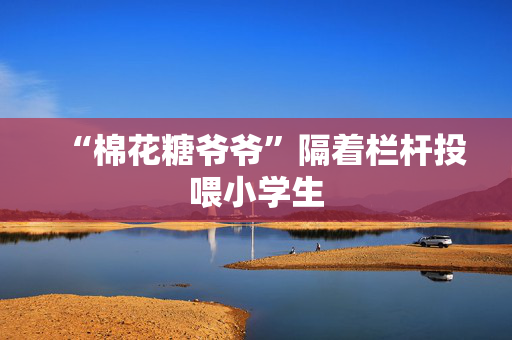 “棉花糖爷爷”隔着栏杆投喂小学生